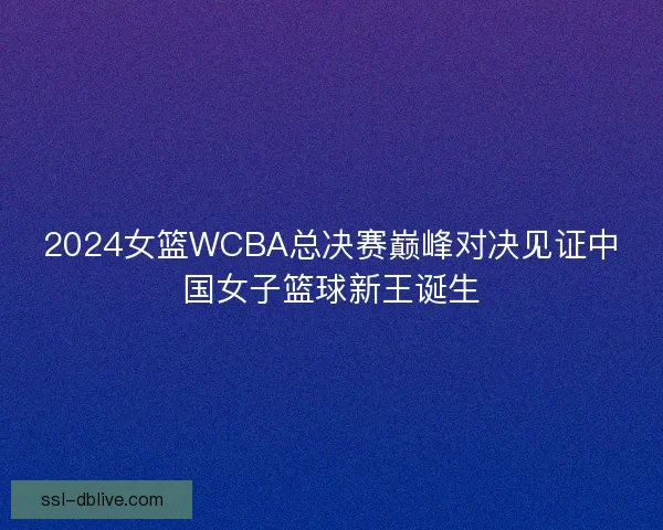 2024女篮WCBA总决赛巅峰对决见证中国女子篮球新王诞生